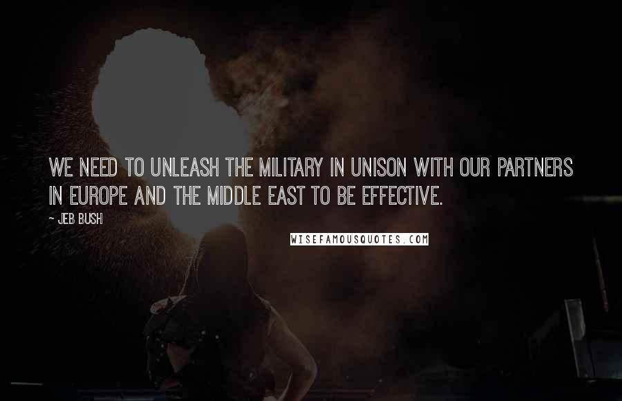 Jeb Bush Quotes: We need to unleash the military in unison with our partners in Europe and the Middle East to be effective.