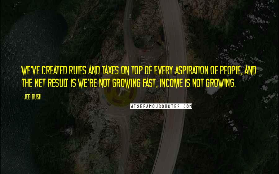 Jeb Bush Quotes: We've created rules and taxes on top of every aspiration of people, and the net result is we're not growing fast, income is not growing.