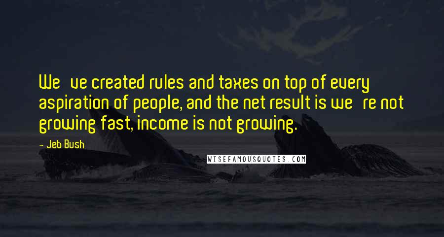 Jeb Bush Quotes: We've created rules and taxes on top of every aspiration of people, and the net result is we're not growing fast, income is not growing.