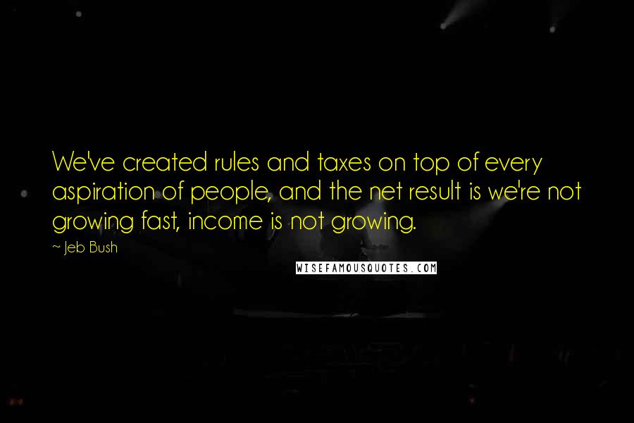 Jeb Bush Quotes: We've created rules and taxes on top of every aspiration of people, and the net result is we're not growing fast, income is not growing.