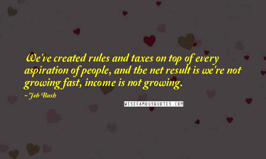 Jeb Bush Quotes: We've created rules and taxes on top of every aspiration of people, and the net result is we're not growing fast, income is not growing.