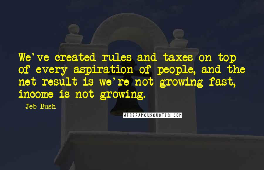 Jeb Bush Quotes: We've created rules and taxes on top of every aspiration of people, and the net result is we're not growing fast, income is not growing.