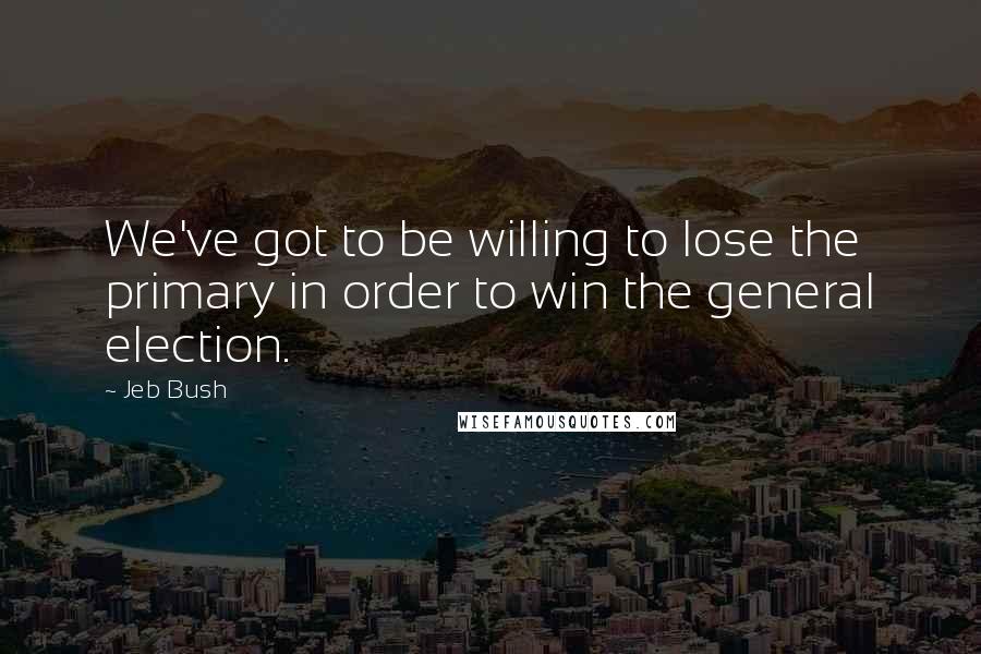 Jeb Bush Quotes: We've got to be willing to lose the primary in order to win the general election.