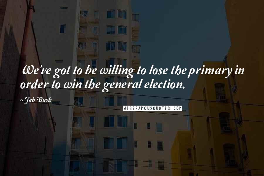 Jeb Bush Quotes: We've got to be willing to lose the primary in order to win the general election.