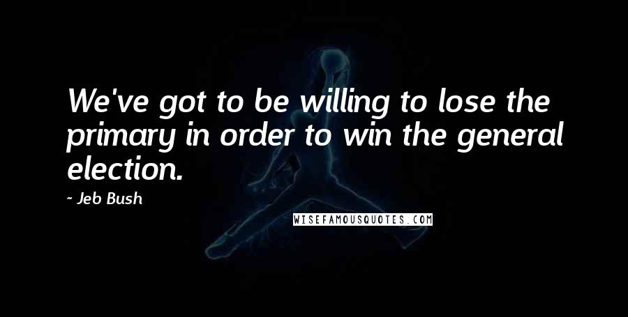 Jeb Bush Quotes: We've got to be willing to lose the primary in order to win the general election.