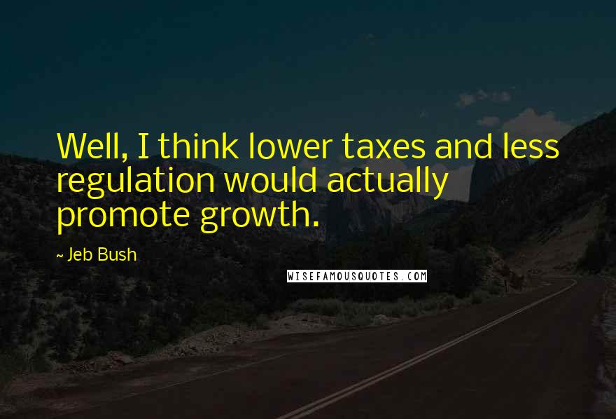Jeb Bush Quotes: Well, I think lower taxes and less regulation would actually promote growth.