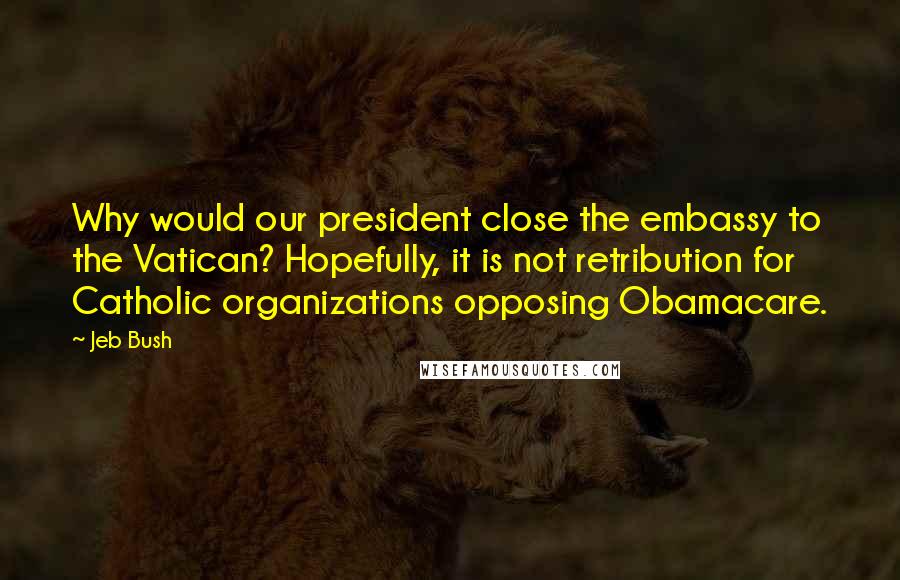 Jeb Bush Quotes: Why would our president close the embassy to the Vatican? Hopefully, it is not retribution for Catholic organizations opposing Obamacare.