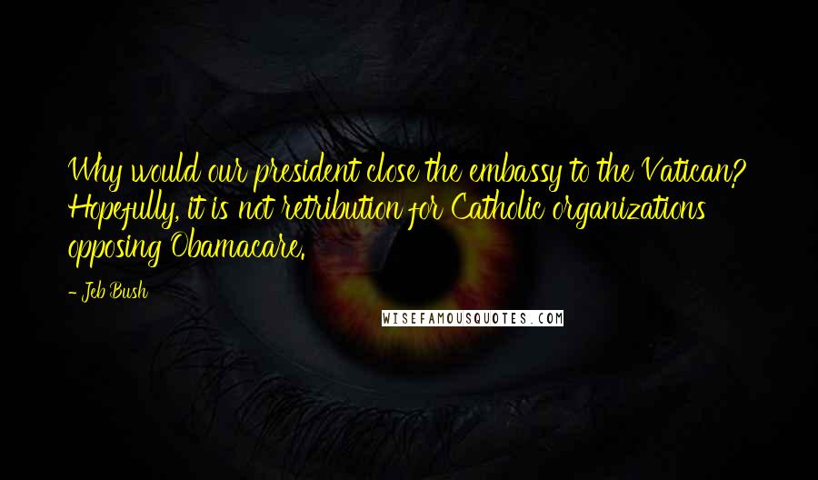 Jeb Bush Quotes: Why would our president close the embassy to the Vatican? Hopefully, it is not retribution for Catholic organizations opposing Obamacare.