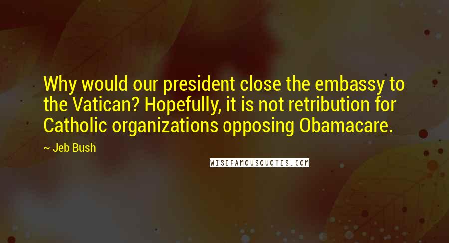 Jeb Bush Quotes: Why would our president close the embassy to the Vatican? Hopefully, it is not retribution for Catholic organizations opposing Obamacare.