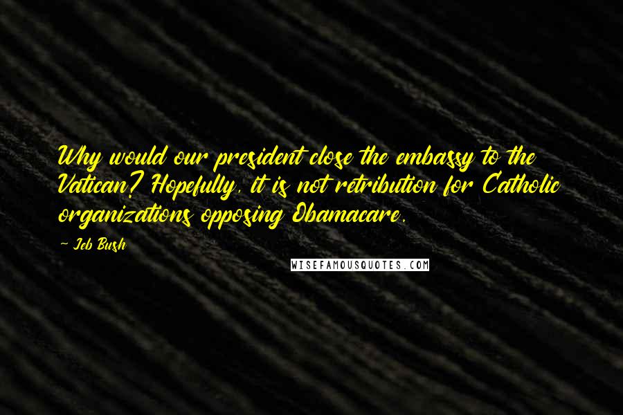 Jeb Bush Quotes: Why would our president close the embassy to the Vatican? Hopefully, it is not retribution for Catholic organizations opposing Obamacare.