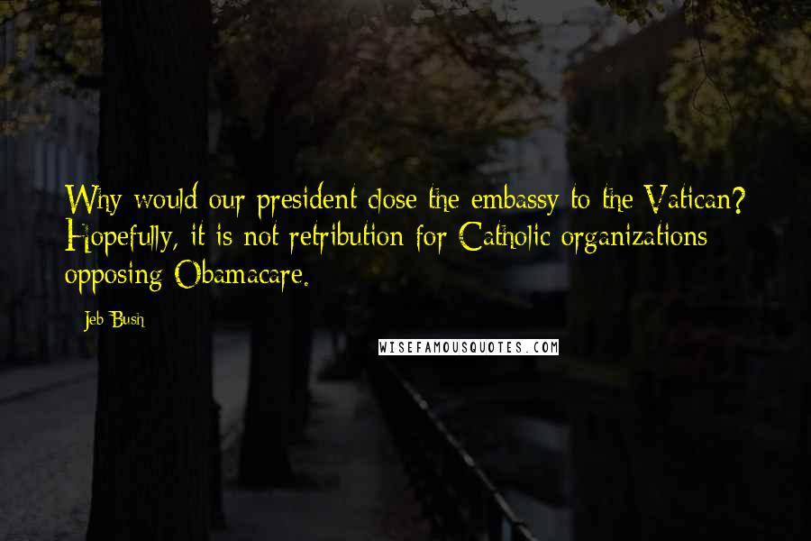 Jeb Bush Quotes: Why would our president close the embassy to the Vatican? Hopefully, it is not retribution for Catholic organizations opposing Obamacare.