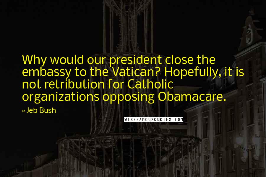Jeb Bush Quotes: Why would our president close the embassy to the Vatican? Hopefully, it is not retribution for Catholic organizations opposing Obamacare.
