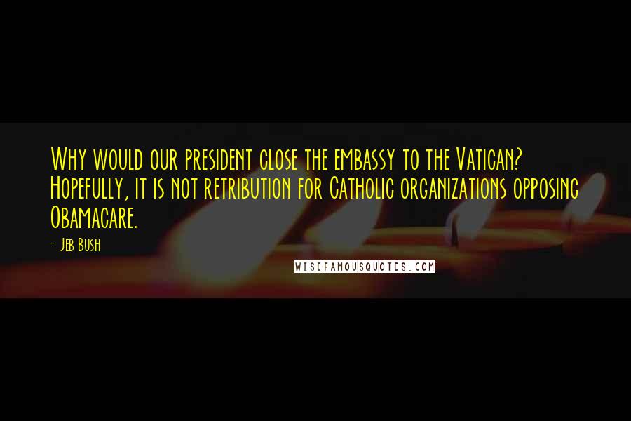 Jeb Bush Quotes: Why would our president close the embassy to the Vatican? Hopefully, it is not retribution for Catholic organizations opposing Obamacare.