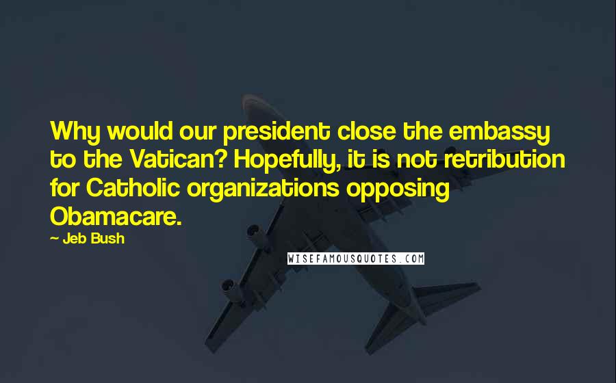 Jeb Bush Quotes: Why would our president close the embassy to the Vatican? Hopefully, it is not retribution for Catholic organizations opposing Obamacare.
