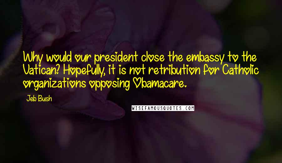Jeb Bush Quotes: Why would our president close the embassy to the Vatican? Hopefully, it is not retribution for Catholic organizations opposing Obamacare.