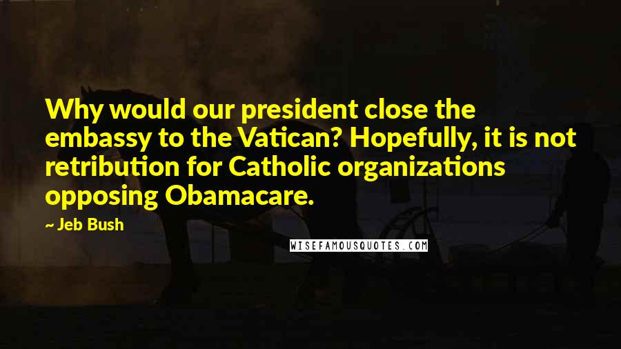 Jeb Bush Quotes: Why would our president close the embassy to the Vatican? Hopefully, it is not retribution for Catholic organizations opposing Obamacare.
