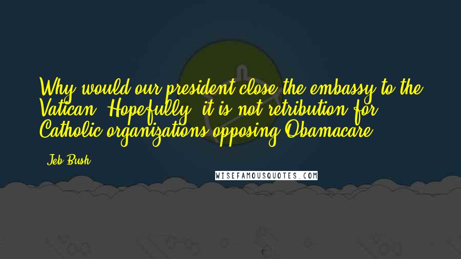 Jeb Bush Quotes: Why would our president close the embassy to the Vatican? Hopefully, it is not retribution for Catholic organizations opposing Obamacare.