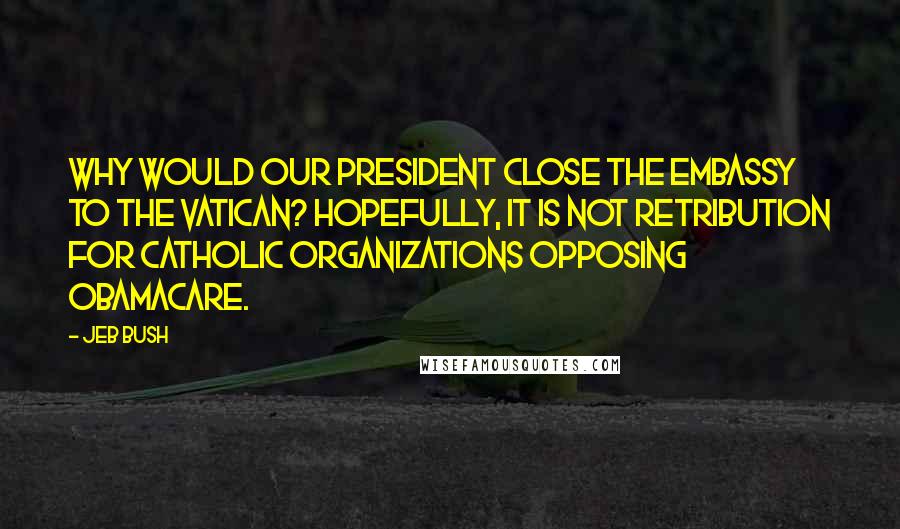 Jeb Bush Quotes: Why would our president close the embassy to the Vatican? Hopefully, it is not retribution for Catholic organizations opposing Obamacare.