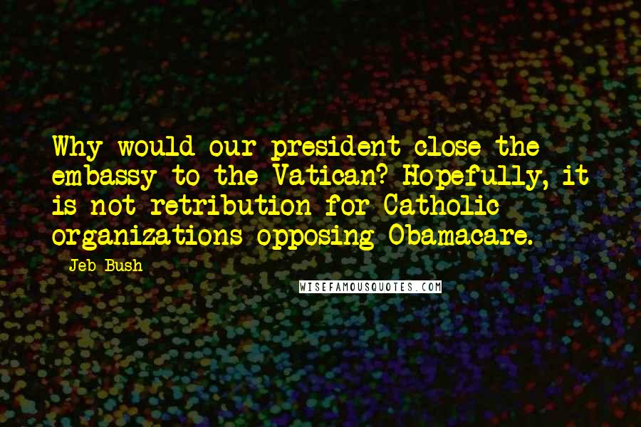 Jeb Bush Quotes: Why would our president close the embassy to the Vatican? Hopefully, it is not retribution for Catholic organizations opposing Obamacare.