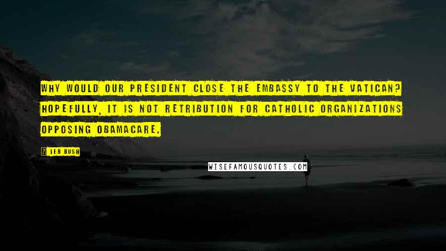 Jeb Bush Quotes: Why would our president close the embassy to the Vatican? Hopefully, it is not retribution for Catholic organizations opposing Obamacare.