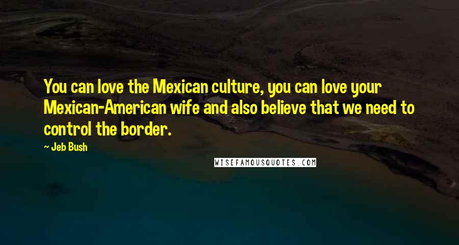 Jeb Bush Quotes: You can love the Mexican culture, you can love your Mexican-American wife and also believe that we need to control the border.