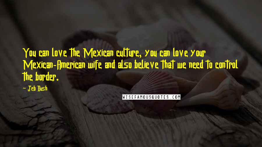 Jeb Bush Quotes: You can love the Mexican culture, you can love your Mexican-American wife and also believe that we need to control the border.