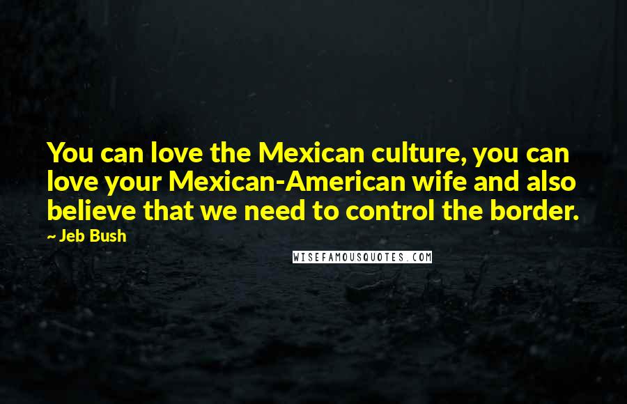 Jeb Bush Quotes: You can love the Mexican culture, you can love your Mexican-American wife and also believe that we need to control the border.