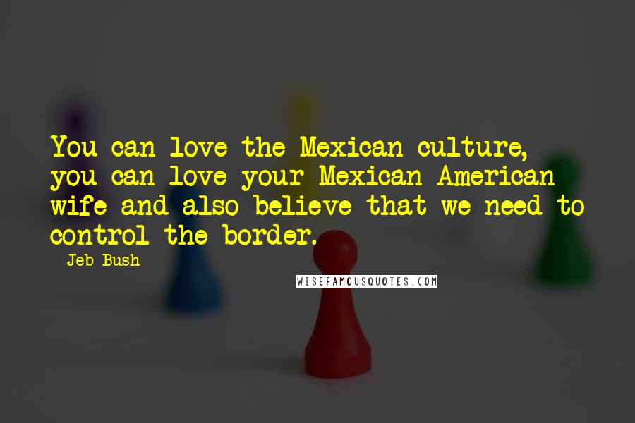 Jeb Bush Quotes: You can love the Mexican culture, you can love your Mexican-American wife and also believe that we need to control the border.