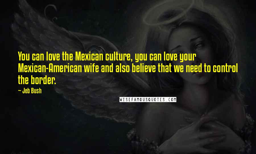 Jeb Bush Quotes: You can love the Mexican culture, you can love your Mexican-American wife and also believe that we need to control the border.