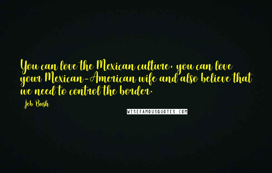 Jeb Bush Quotes: You can love the Mexican culture, you can love your Mexican-American wife and also believe that we need to control the border.