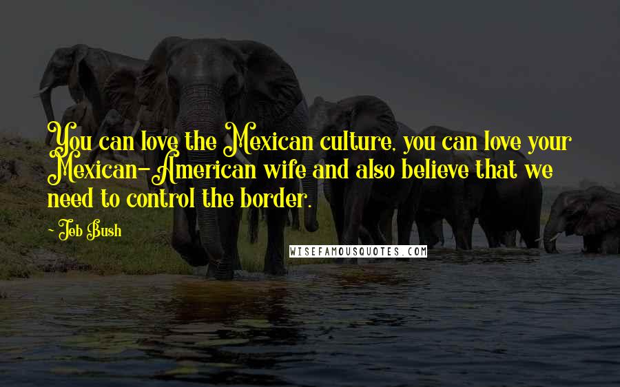 Jeb Bush Quotes: You can love the Mexican culture, you can love your Mexican-American wife and also believe that we need to control the border.