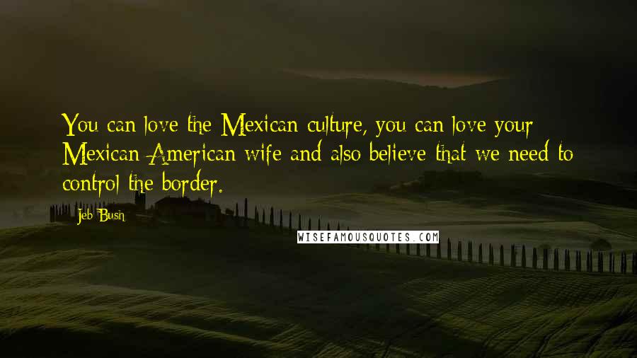 Jeb Bush Quotes: You can love the Mexican culture, you can love your Mexican-American wife and also believe that we need to control the border.