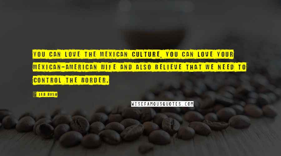 Jeb Bush Quotes: You can love the Mexican culture, you can love your Mexican-American wife and also believe that we need to control the border.