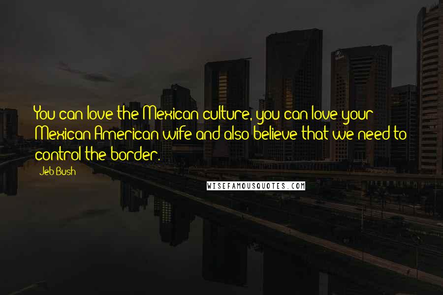 Jeb Bush Quotes: You can love the Mexican culture, you can love your Mexican-American wife and also believe that we need to control the border.