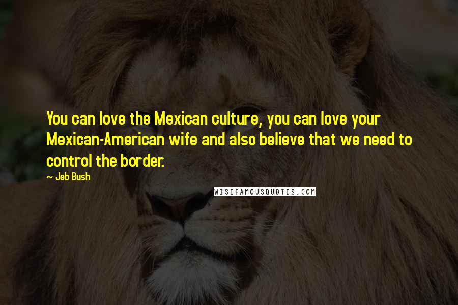 Jeb Bush Quotes: You can love the Mexican culture, you can love your Mexican-American wife and also believe that we need to control the border.