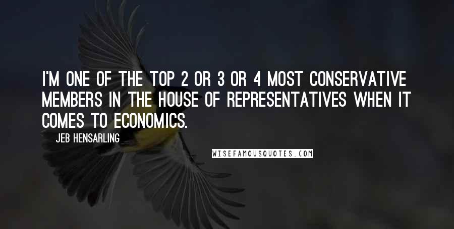 Jeb Hensarling Quotes: I'm one of the top 2 or 3 or 4 most conservative members in the House of Representatives when it comes to economics.