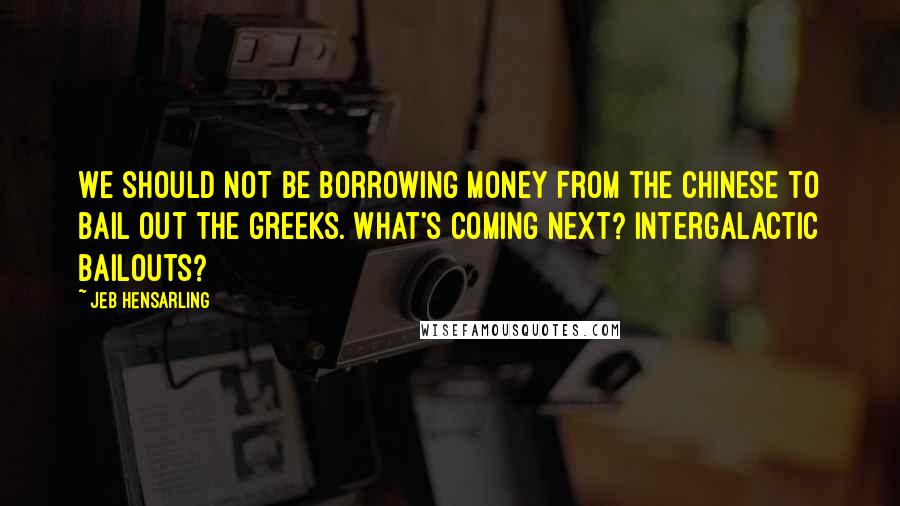 Jeb Hensarling Quotes: We should not be borrowing money from the Chinese to bail out the Greeks. What's coming next? Intergalactic bailouts?