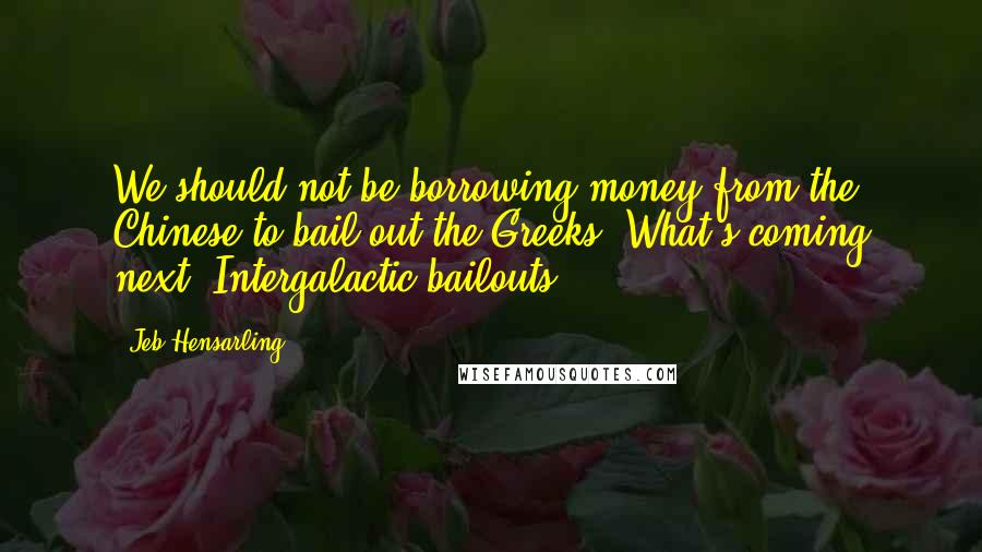 Jeb Hensarling Quotes: We should not be borrowing money from the Chinese to bail out the Greeks. What's coming next? Intergalactic bailouts?