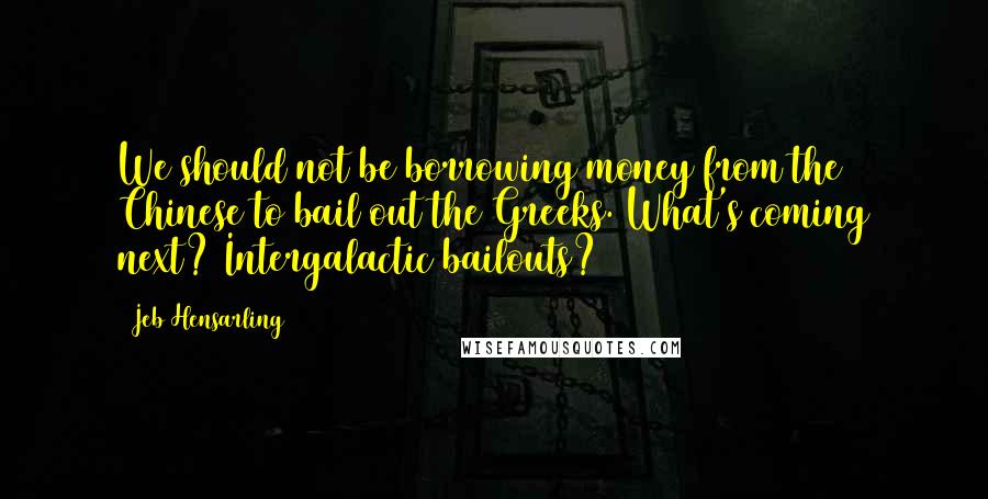 Jeb Hensarling Quotes: We should not be borrowing money from the Chinese to bail out the Greeks. What's coming next? Intergalactic bailouts?