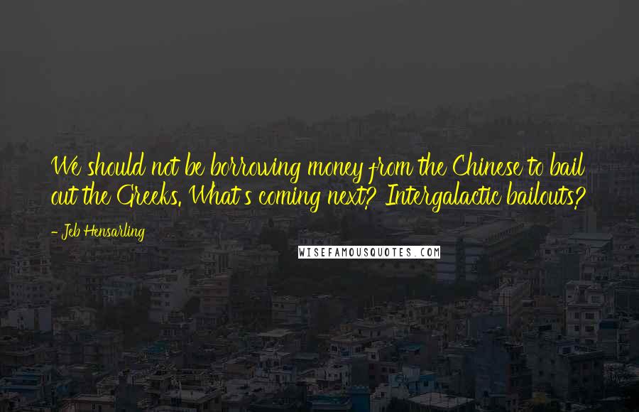 Jeb Hensarling Quotes: We should not be borrowing money from the Chinese to bail out the Greeks. What's coming next? Intergalactic bailouts?