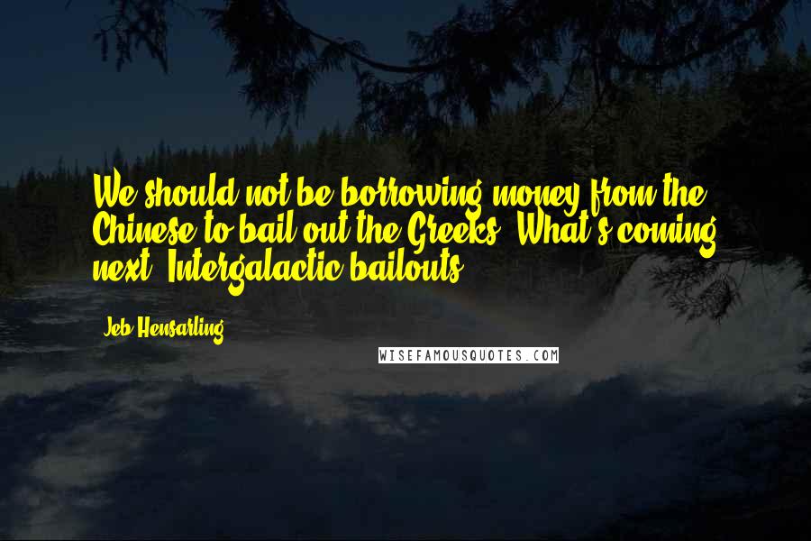 Jeb Hensarling Quotes: We should not be borrowing money from the Chinese to bail out the Greeks. What's coming next? Intergalactic bailouts?