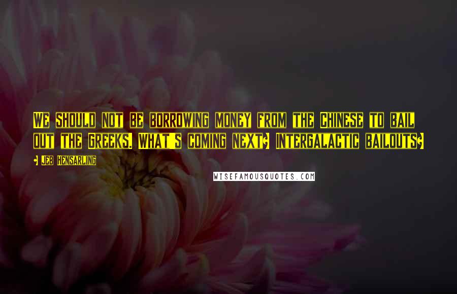 Jeb Hensarling Quotes: We should not be borrowing money from the Chinese to bail out the Greeks. What's coming next? Intergalactic bailouts?