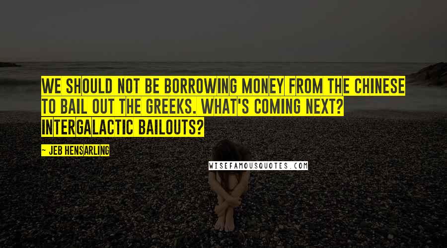 Jeb Hensarling Quotes: We should not be borrowing money from the Chinese to bail out the Greeks. What's coming next? Intergalactic bailouts?