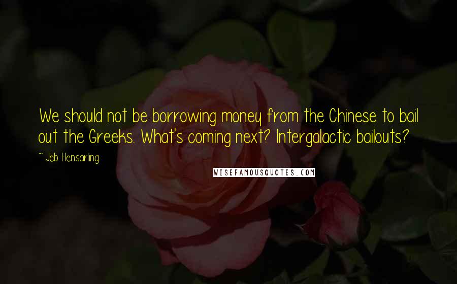 Jeb Hensarling Quotes: We should not be borrowing money from the Chinese to bail out the Greeks. What's coming next? Intergalactic bailouts?