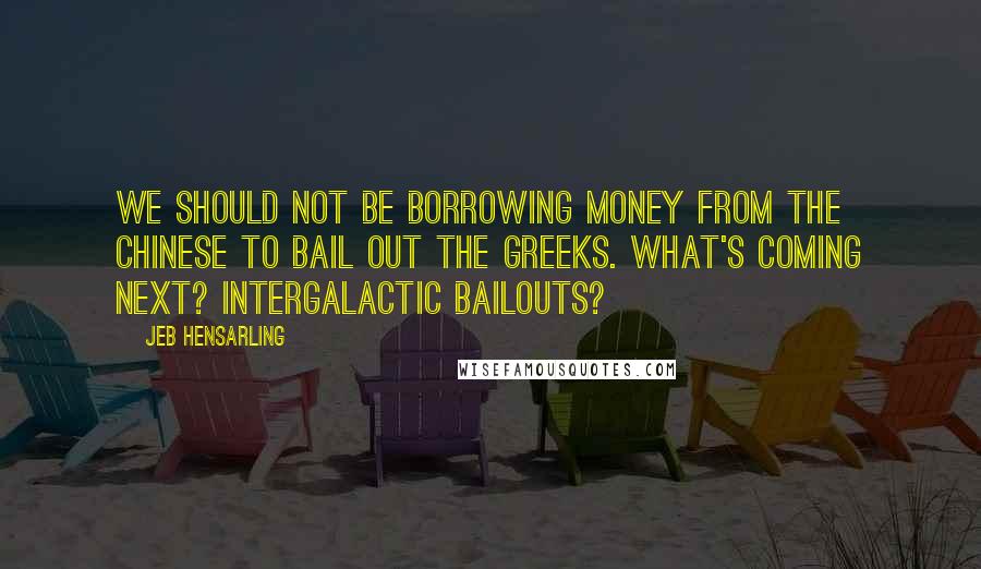 Jeb Hensarling Quotes: We should not be borrowing money from the Chinese to bail out the Greeks. What's coming next? Intergalactic bailouts?