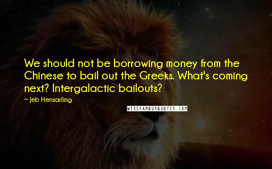 Jeb Hensarling Quotes: We should not be borrowing money from the Chinese to bail out the Greeks. What's coming next? Intergalactic bailouts?