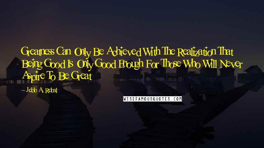 Jebb A. Rebal Quotes: Greatness Can Only Be Achieved With The Realization That Being Good Is Only Good Enough For Those Who Will Never Aspire To Be Great