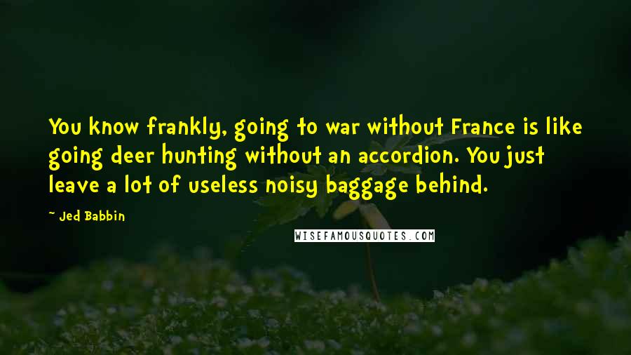 Jed Babbin Quotes: You know frankly, going to war without France is like going deer hunting without an accordion. You just leave a lot of useless noisy baggage behind.