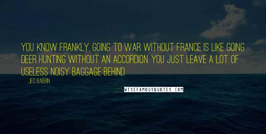 Jed Babbin Quotes: You know frankly, going to war without France is like going deer hunting without an accordion. You just leave a lot of useless noisy baggage behind.