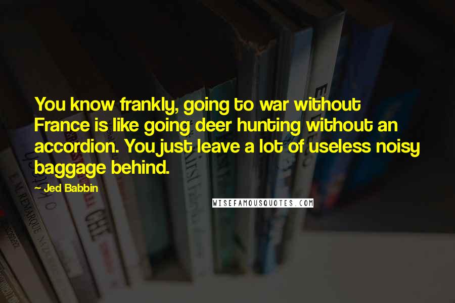 Jed Babbin Quotes: You know frankly, going to war without France is like going deer hunting without an accordion. You just leave a lot of useless noisy baggage behind.